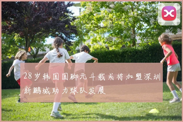 28岁韩国国脚元斗载或将加盟深圳新鹏城助力球队发展