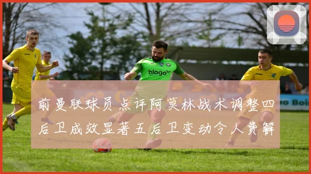 前曼联球员点评阿莫林战术调整四后卫成效显著五后卫变动令人费解