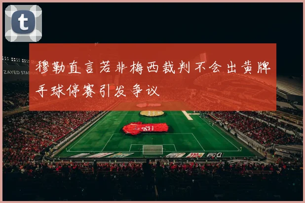 穆勒直言若非梅西裁判不会出黄牌手球停赛引发争议