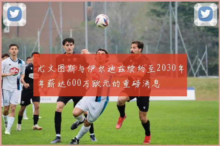 尤文图斯与伊尔迪兹续约至2030年年薪达600万欧元的重磅消息