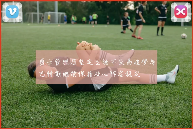 勇士管理层坚定立场不交易追梦与巴特勒继续保持核心阵容稳定