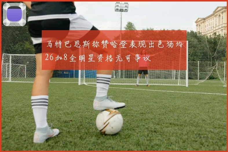 马特巴恩斯称赞哈登表现出色场均26加8全明星资格无可争议
