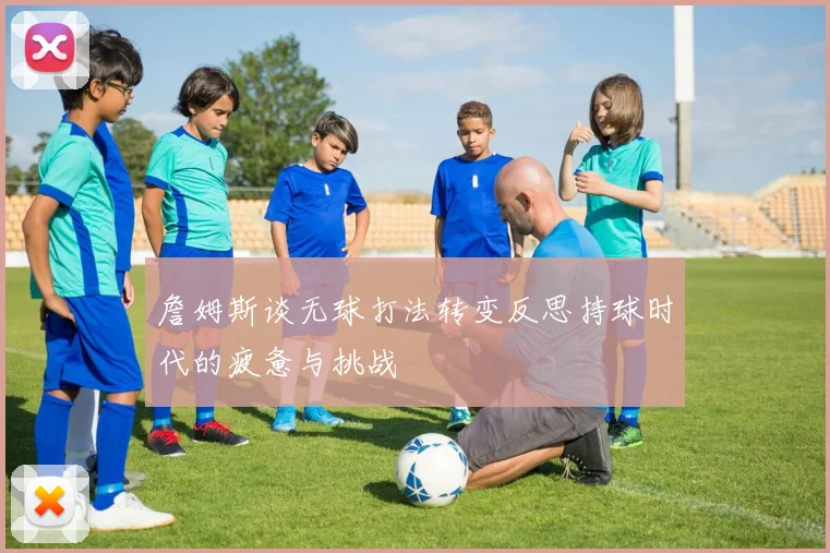 詹姆斯谈无球打法转变反思持球时代的疲惫与挑战