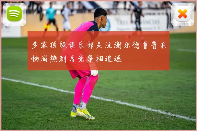 多家顶级俱乐部关注谢尔德鲁普利物浦热刺马竞争相追逐