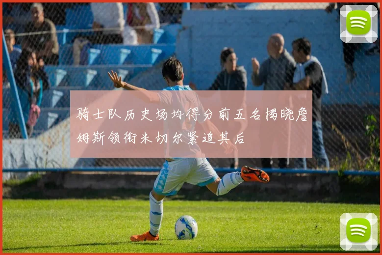 骑士队历史场均得分前五名揭晓詹姆斯领衔米切尔紧追其后