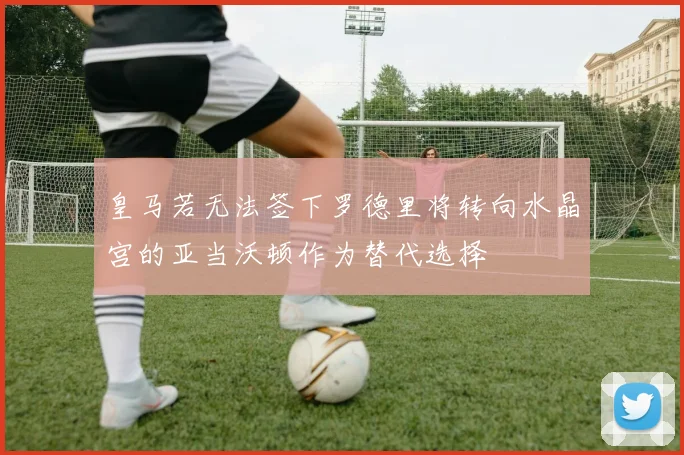 皇马若无法签下罗德里将转向水晶宫的亚当沃顿作为替代选择
