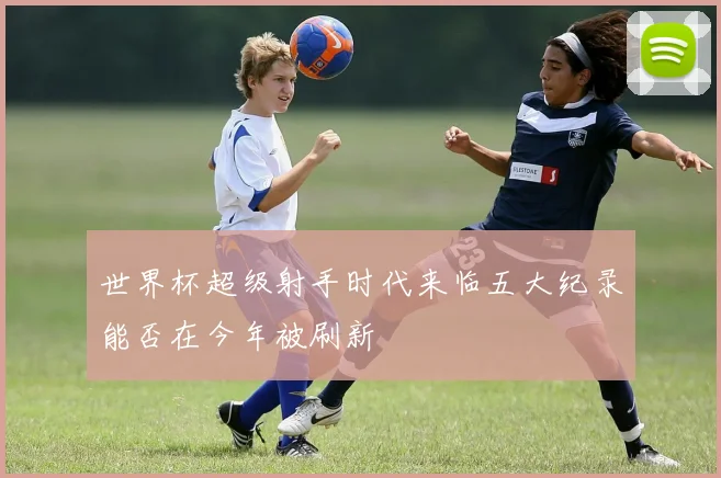 世界杯超级射手时代来临五大纪录能否在今年被刷新