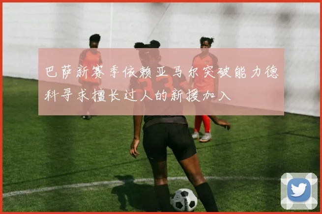 巴萨新赛季依赖亚马尔突破能力德科寻求擅长过人的新援加入