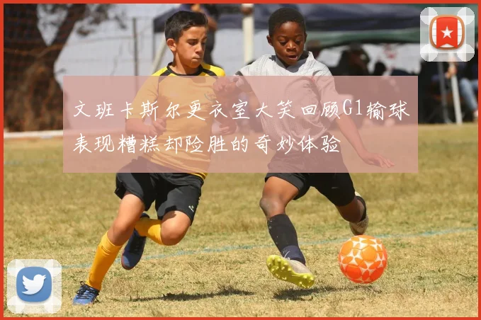 文班卡斯尔更衣室大笑回顾G1输球表现糟糕却险胜的奇妙体验