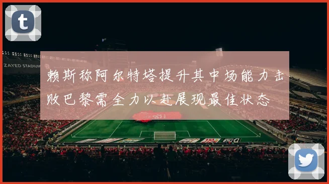 赖斯称阿尔特塔提升其中场能力击败巴黎需全力以赴展现最佳状态