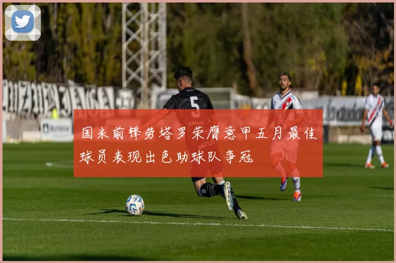 国米前锋劳塔罗荣膺意甲五月最佳球员表现出色助球队争冠