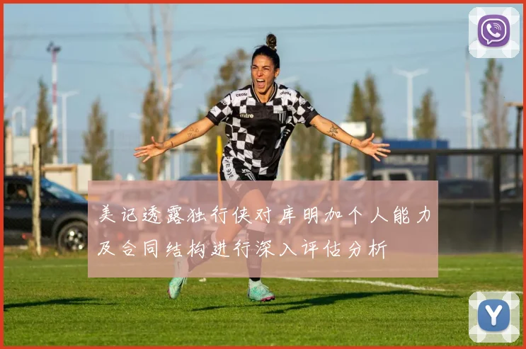 美记透露独行侠对库明加个人能力及合同结构进行深入评估分析
