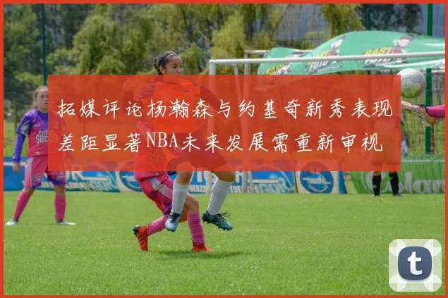 拓媒评论杨瀚森与约基奇新秀表现差距显著NBA未来发展需重新审视