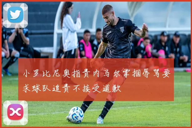 小罗比尼奥指责内马尔掌掴辱骂要求球队追责不接受道歉