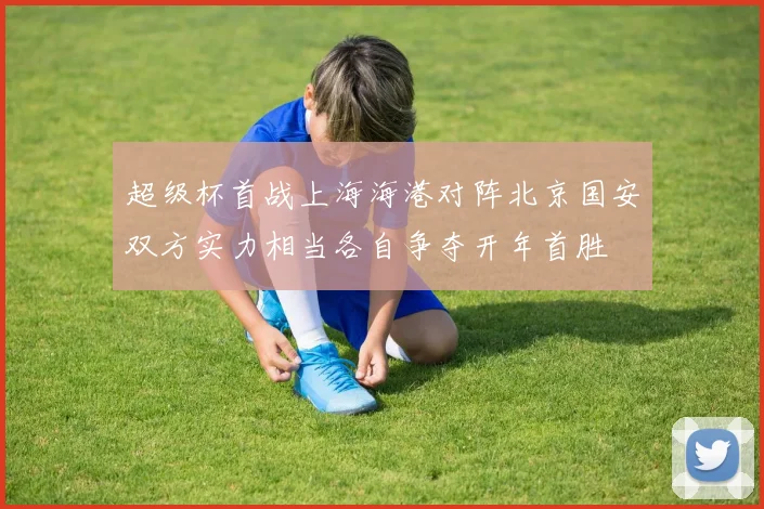 超级杯首战上海海港对阵北京国安双方实力相当各自争夺开年首胜