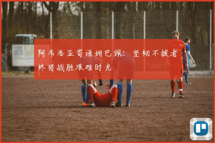 阿韦洛亚寄语姆巴佩：坚韧不拔者终将战胜艰难时光