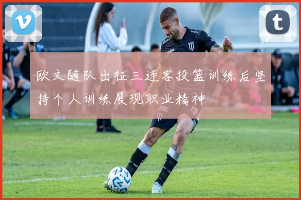 欧文随队出征三连客投篮训练后坚持个人训练展现职业精神
