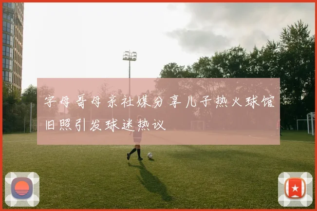 字母哥母亲社媒分享儿子热火球馆旧照引发球迷热议