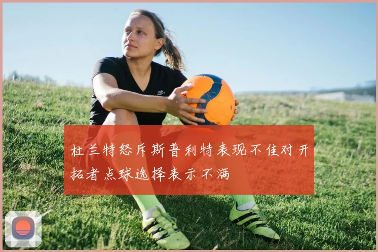 杜兰特怒斥斯普利特表现不佳对开拓者点球选择表示不满