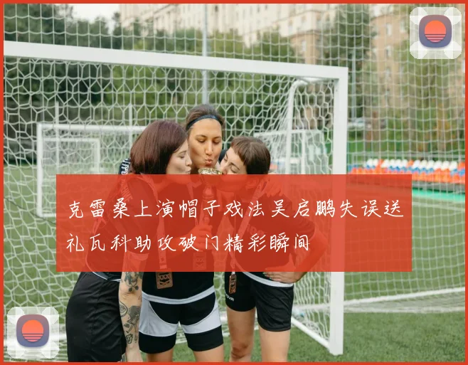 克雷桑上演帽子戏法吴启鹏失误送礼瓦科助攻破门精彩瞬间