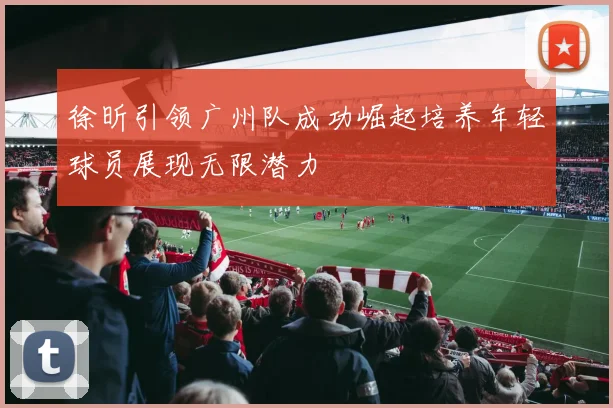 徐昕引领广州队成功崛起培养年轻球员展现无限潜力