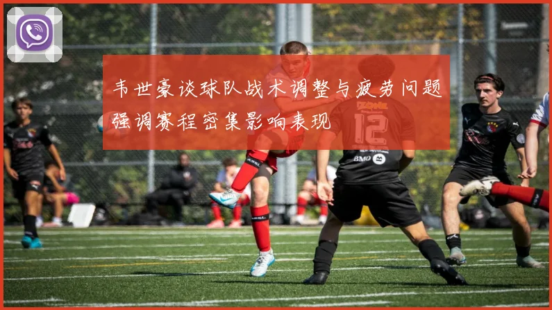 韦世豪谈球队战术调整与疲劳问题强调赛程密集影响表现