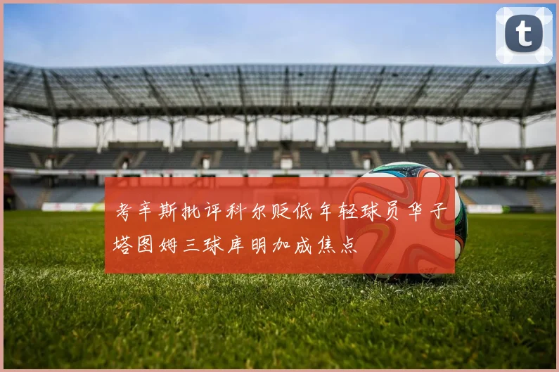 考辛斯批评科尔贬低年轻球员华子塔图姆三球库明加成焦点