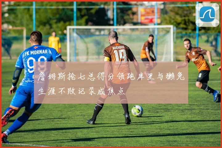 詹姆斯抢七总得分领跑库里与獭兔生涯不败记录成焦点