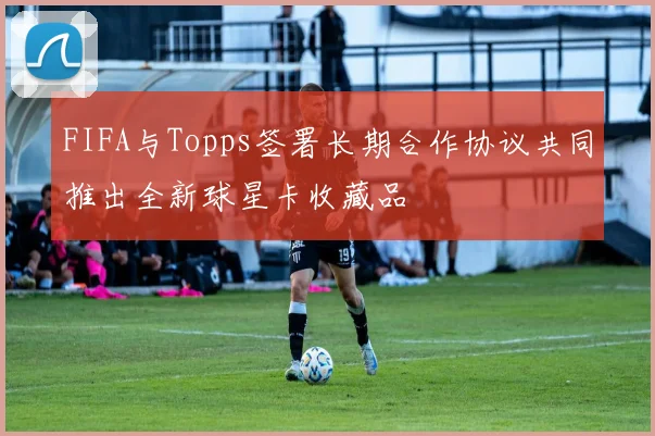 FIFA与Topps签署长期合作协议共同推出全新球星卡收藏品