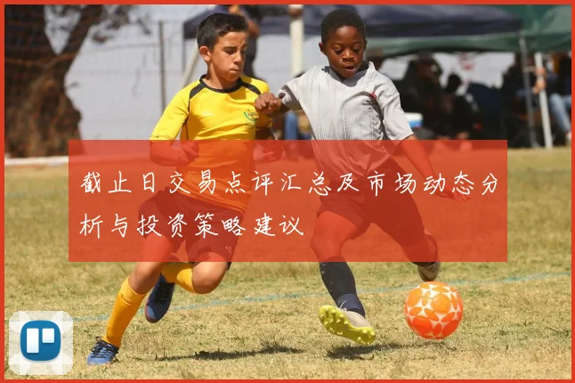 截止日交易点评汇总及市场动态分析与投资策略建议