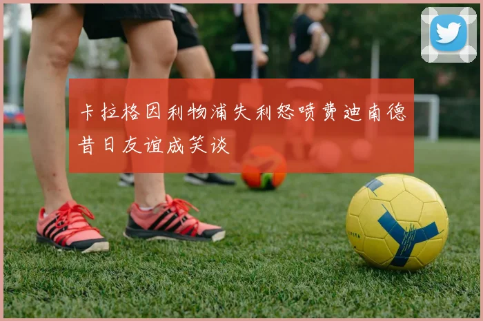 卡拉格因利物浦失利怒喷费迪南德昔日友谊成笑谈