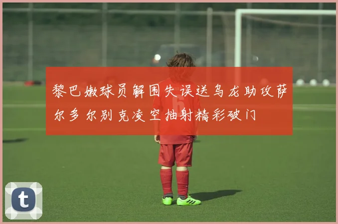 黎巴嫩球员解围失误送乌龙助攻萨尔多尔别克凌空抽射精彩破门